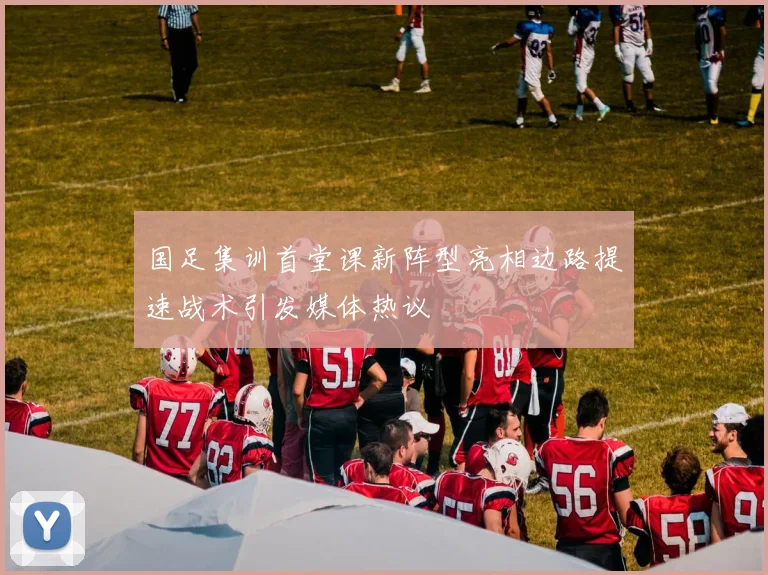 国足集训首堂课新阵型亮相边路提速战术引发媒体热议