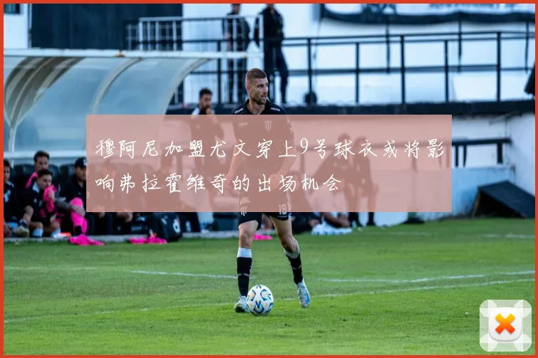 穆阿尼加盟尤文穿上9号球衣或将影响弗拉霍维奇的出场机会