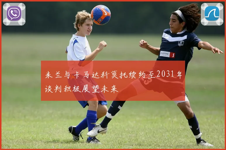 米兰与卡马达科莫托续约至2031年谈判积极展望未来