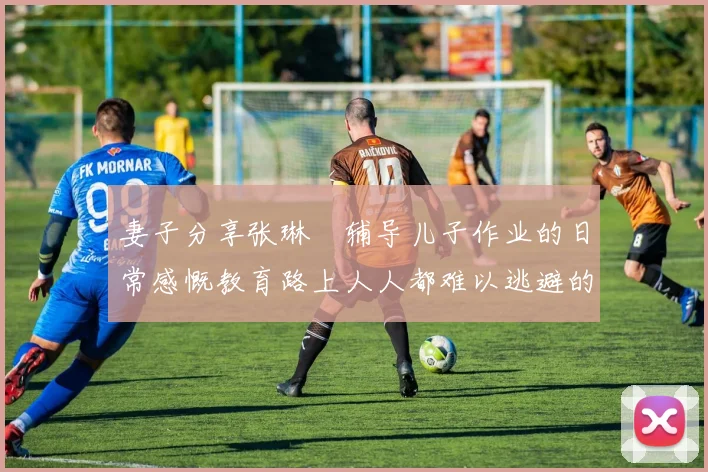 妻子分享张琳芃辅导儿子作业的日常感慨教育路上人人都难以逃避的挑战