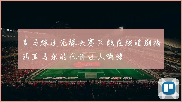 皇马球迷无缘决赛只能在线追剧梅西亚马尔的代价让人唏嘘