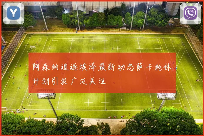 阿森纳追逐埃泽最新动态萨卡轮休计划引发广泛关注