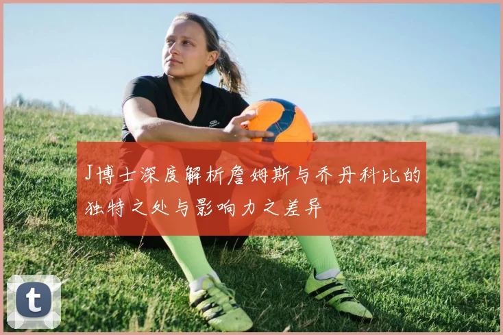J博士深度解析詹姆斯与乔丹科比的独特之处与影响力之差异